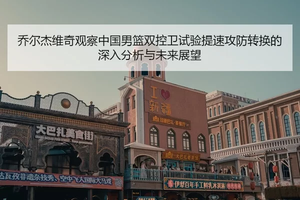 乔尔杰维奇观察中国男篮双控卫试验提速攻防转换的深入分析与未来展望