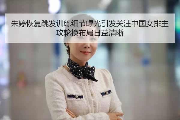 朱婷恢复跳发训练细节曝光引发关注中国女排主攻轮换布局日益清晰