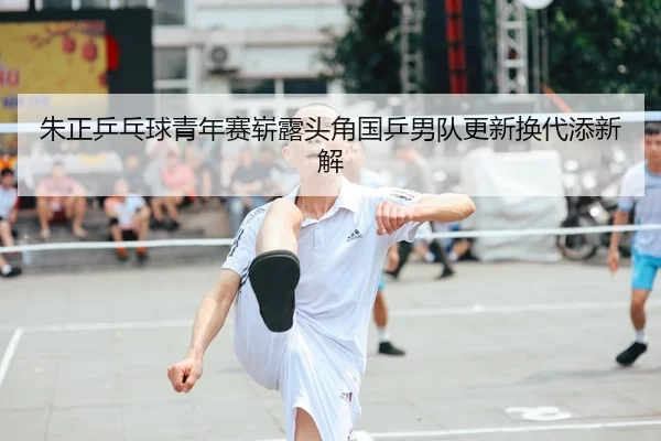 朱正乒乓球青年赛崭露头角国乒男队更新换代添新解