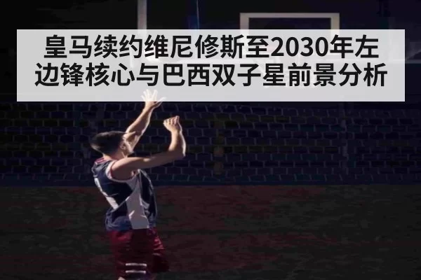 皇马续约维尼修斯至2030年左边锋核心与巴西双子星前景分析