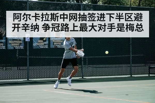 阿尔卡拉斯中网抽签进下半区避开辛纳 争冠路上最大对手是梅总
