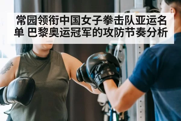 常园领衔中国女子拳击队亚运名单 巴黎奥运冠军的攻防节奏分析