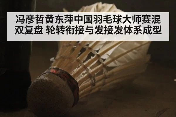 冯彦哲黄东萍中国羽毛球大师赛混双复盘 轮转衔接与发接发体系成型